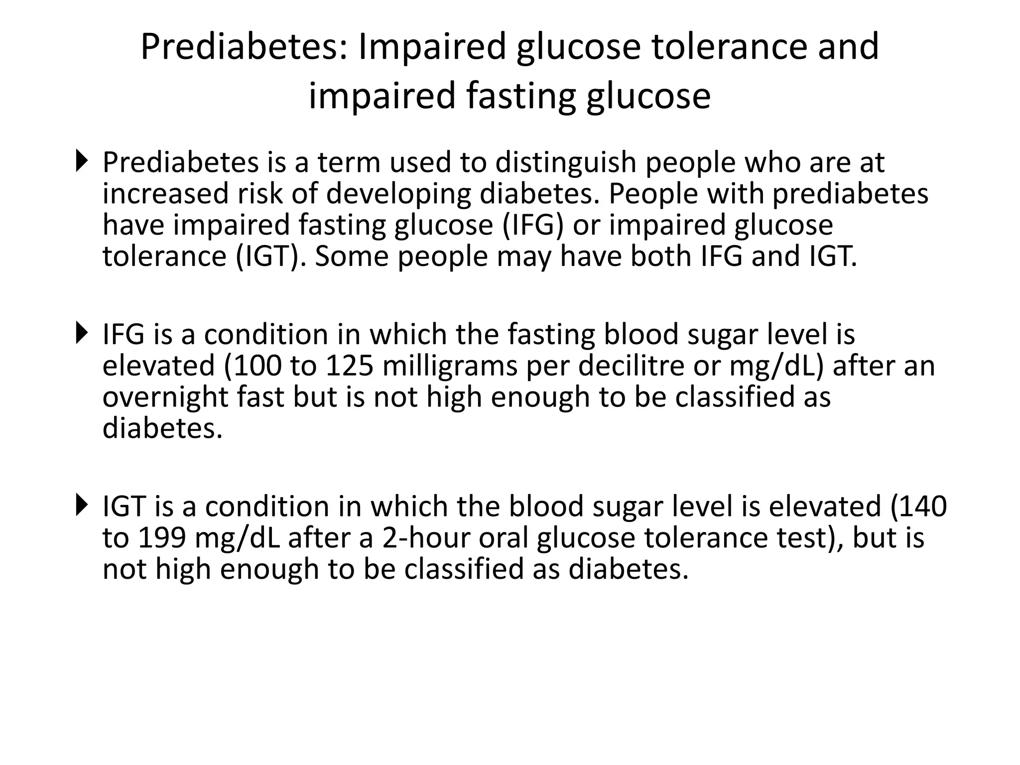 Prediabetes: Impaired glucose tolerance and
impaired fasting glucose
 Prediabetes is a term used to distinguish people who are at
increased risk of developing diabetes. People with prediabetes
have impaired fasting glucose (IFG) or impaired glucose
tolerance (IGT). Some people may have both IFG and IGT.
 IFG is a condition in which the fasting blood sugar level is
elevated (100 to 125 milligrams per decilitre or mg/dL) after an
overnight fast but is not high enough to be classified as
diabetes.
 IGT is a condition in which the blood sugar level is elevated (140
to 199 mg/dL after a 2-hour oral glucose tolerance test), but is
not high enough to be classified as diabetes.
 