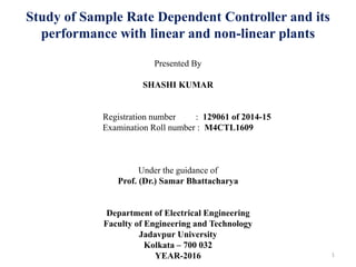 Study of Sample Rate Dependent Controller and its
performance with linear and non-linear plants
Presented By
SHASHI KUMAR
Registration number : 129061 of 2014-15
Examination Roll number : M4CTL1609
Under the guidance of
Prof. (Dr.) Samar Bhattacharya
Department of Electrical Engineering
Faculty of Engineering and Technology
Jadavpur University
Kolkata – 700 032
YEAR-2016 1
 