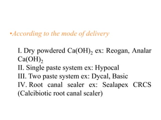 •According to the mode of delivery
I. Dry powdered Ca(OH)2 ex: Reogan, Analar
Ca(OH)2
II. Single paste system ex: Hypocal
III. Two paste system ex: Dycal, Basic
IV. Root canal sealer ex: Sealapex CRCS
(Calcibiotic root canal scaler)
 