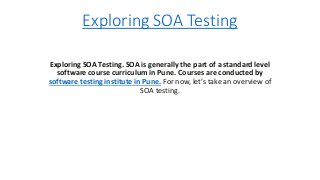 Exploring SOA Testing
Exploring SOA Testing. SOA is generally the part of a standard level
software course curriculum in Pune. Courses are conducted by
software testing institute in Pune. For now, let’s take an overview of
SOA testing.
 