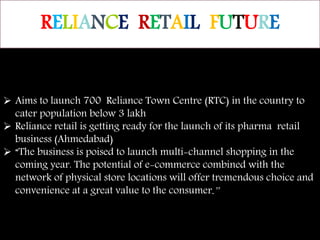 RELIANCE RETAIL FUTURE
 Aims to launch 700 Reliance Town Centre (RTC) in the country to
cater population below 3 lakh
 Reliance retail is getting ready for the launch of its pharma retail
business (Ahmedabad)
 “The business is poised to launch multi-channel shopping in the
coming year. The potential of e-commerce combined with the
network of physical store locations will offer tremendous choice and
convenience at a great value to the consumer.”
 