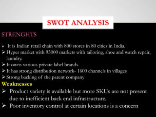 SWOT ANALYSIS
STRENGHTS
 It is Indian retail chain with 800 stores in 80 cities in India.
Hyper market with 95000 markets with tailoring, shoe and watch repair,
laundry.
It owns various private label brands.
It has strong distribution network- 1600 channels in villages
Strong backing of the parent company
Weaknesses
 Product variety is available but more SKUs are not present
due to inefficient back end infrastructure.
 Poor inventory control at certain locations is a concern
 