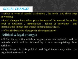 reflect in terms of people’s aspirations , the needs , and there ways
of working .
Social changes have taken place because of the several forces like
level of education , urbanization , felling of autonomy , and
international impact due to new information sources .
 effect the behavior of people in the organization .
Political & legal changes
Define the activities which an organization can undertake and the
methods which will be followed by it in a accomplishing those
activities .
Any changes in this political and legal factors may effect the
organization operation .
SOCIAL CHANGES
 