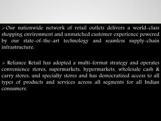 Our nationwide network of retail outlets delivers a world-class
shopping environment and unmatched customer experience powered
by our state-of-the-art technology and seamless supply-chain
infrastructure.
 Reliance Retail has adopted a multi-format strategy and operates
convenience stores, supermarkets, hypermarkets, wholesale cash &
carry stores, and specialty stores and has democratized access to all
types of products and services across all segments for all Indian
consumers.
 