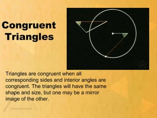 Congruent
Triangles
Triangles are congruent when all
corresponding sides and interior angles are
congruent. The triangles will have the same
shape and size, but one may be a mirror
image of the other.
 
