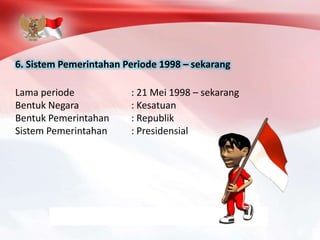 6. Sistem Pemerintahan Periode 1998 – sekarang
Lama periode : 21 Mei 1998 – sekarang
Bentuk Negara : Kesatuan
Bentuk Pemerintahan : Republik
Sistem Pemerintahan : Presidensial
 