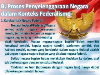 1. Karakteristik Negara Federal
Negara federal/Federasi/Negara
serikat adalah negara bersusunan
jamak, terdiri atas beberapa negara-
negara bagian yang masing-masing
tidak berdaulat. Walau negara-negara bagian boleh memiliki
konstitusi sendiri, kepala negara sendiri, parlemen sendiri, dan
kabinet sendiri, namun yang berdaulat dalam negara federal adalah
gabungan negara-negara bagian yang disebut negara federal.
Setiap negara bagian bebas melakukan tindakan ke dalam, asal
tak bertentangan dengan konstitusi federal.
Tindakan ke luar (hubungan dengan negara lain) hanya dapat
dilakukan pemerintah federal.
 