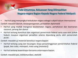 Pada Umumnya, Kekuasaan Yang Dilimpahkan
Negara-negara Bagian Kepada Negara Federal Meliputi:
• Hal-hal yang menyangkut kedudukan negara sebagai subjek hukum internasional.
Contoh: masalah daerah, kewarganegaraan, perwakilan diplomatik
• Hal-hal yang mutlak mengenai keselamatan negara, pertahanan dan keamanan
nasional, perang dan damai
• Hal-hal tentang konstitusi dan organisasi pemerintah federal serta azas-azas pokok
hukum maupun organisasi peradilan selama dipandang perlu oleh pemerintah
pusat.
Contoh: masalah uji material konstitusi negara bagian
• Hal-hal tentang uang dan keuangan; biaya penyelenggaraan pemerintahan federal
(pajak, bea cukai, monopoli, mata uang [moneter])
• Hal-hal tentang kepentingan bersama antarnegara bagian.
Contoh: masalah pos, telekomunikasi, statistik
 