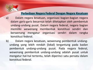 Perbedaan Negara Federal Dengan Negara Kesatuan
a) Dalam negara kesatuan, organisasi bagian-bagian negara
dalam garis-garis besarnya telah ditetapkan oleh pembentuk
undang-undang pusat. Dalam negara federal, negara bagian
memiliki wewenang membentuk konstitusi sendiri dan
berwenang mengatur organisasi sendiri dalam rangka
konstitusi federal.
b) Dalam negara kesatuan, wewenang pembentuk undang-
undang yang lebih rendah (lokal) tergantung pada badan
pembentuk undang-undang pusat. Pada negara federal,
wewenang pembentuk undang-undang adalah pusat untuk
mengatur hal-hal tertentu, telah diperinci satu persatu dalam
konstitusi federal.
 