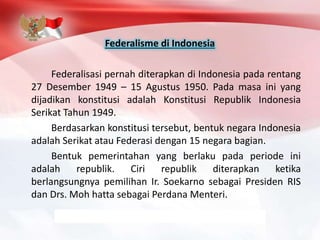 Federalisme di Indonesia
Federalisasi pernah diterapkan di Indonesia pada rentang
27 Desember 1949 – 15 Agustus 1950. Pada masa ini yang
dijadikan konstitusi adalah Konstitusi Republik Indonesia
Serikat Tahun 1949.
Berdasarkan konstitusi tersebut, bentuk negara Indonesia
adalah Serikat atau Federasi dengan 15 negara bagian.
Bentuk pemerintahan yang berlaku pada periode ini
adalah republik. Ciri republik diterapkan ketika
berlangsungnya pemilihan Ir. Soekarno sebagai Presiden RIS
dan Drs. Moh hatta sebagai Perdana Menteri.
 