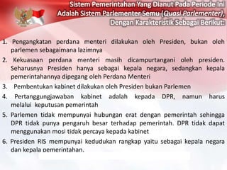 1. Pengangkatan perdana menteri dilakukan oleh Presiden, bukan oleh
parlemen sebagaimana lazimnya
2. Kekuasaan perdana menteri masih dicampurtangani oleh presiden.
Seharusnya Presiden hanya sebagai kepala negara, sedangkan kepala
pemerintahannya dipegang oleh Perdana Menteri
3. Pembentukan kabinet dilakukan oleh Presiden bukan Parlemen
4. Pertanggungjawaban kabinet adalah kepada DPR, namun harus
melalui keputusan pemerintah
5. Parlemen tidak mempunyai hubungan erat dengan pemerintah sehingga
DPR tidak punya pengaruh besar terhadap pemerintah. DPR tidak dapat
menggunakan mosi tidak percaya kepada kabinet
6. Presiden RIS mempunyai kedudukan rangkap yaitu sebagai kepala negara
dan kepala pemerintahan.
 
