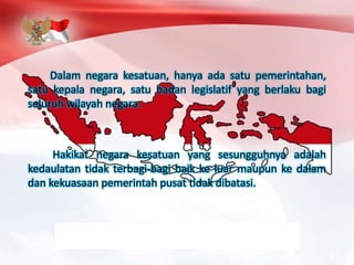 Dalam negara kesatuan, hanya ada satu pemerintahan,
satu kepala negara, satu badan legislatif yang berlaku bagi
seluruh wilayah negara.
Hakikat negara kesatuan yang sesungguhnya adalah
kedaulatan tidak terbagi-bagi baik ke luar maupun ke dalam
dan kekuasaan pemerintah pusat tidak dibatasi.
 