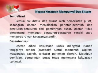 Negara Kesatuan Mempunyai Dua Sistem
Sentralisasi
Semua hal diatur dan diurus oleh pemerintah pusat,
sedangkan daerah menjalankan perintah-perintah dan
peraturan-peraturan dari pemerintah pusat. Daerah tidak
berwenang membuat peraturan-peraturan sendiri atau
mengurus rumah tangganya sendiri.
Desentralisasi
Daerah diberi kekuasaan untuk mengatur rumah
tangganya sendiri (otonomi). Untuk memenuhi aspirasi
masyarakat daerah, terdapat parlemen daerah. Meskipun
demikian, pemerintah pusat tetap memegang kekuasaan
tertinggi.
 