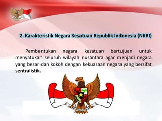 2. Karakteristik Negara Kesatuan Republik Indonesia (NKRI)
Pembentukan negara kesatuan bertujuan untuk
menyatukan seluruh wilayah nusantara agar menjadi negara
yang besar dan kokoh dengan kekuasaan negara yang bersifat
sentralistik.
 