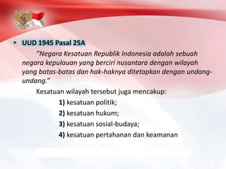 • UUD 1945 Pasal 25A
”Negara Kesatuan Republik Indonesia adalah sebuah
negara kepulauan yang berciri nusantara dengan wilayah
yang batas-batas dan hak-haknya ditetapkan dengan undang-
undang.”
Kesatuan wilayah tersebut juga mencakup:
1) kesatuan politik;
2) kesatuan hukum;
3) kesatuan sosial-budaya;
4) kesatuan pertahanan dan keamanan
 