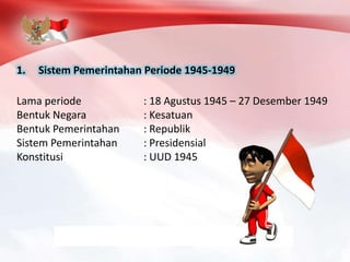 1. Sistem Pemerintahan Periode 1945-1949
Lama periode : 18 Agustus 1945 – 27 Desember 1949
Bentuk Negara : Kesatuan
Bentuk Pemerintahan : Republik
Sistem Pemerintahan : Presidensial
Konstitusi : UUD 1945
 