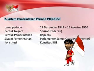 2. Sistem Pemerintahan Periode 1949-1950
Lama periode : 27 Desember 1949 – 15 Agustus 1950
Bentuk Negara : Serikat (Federasi)
Bentuk Pemerintahan : Republik
Sistem Pemerintahan : Parlementer Semu (Quasi Parlementer)
Konstitusi : Konstitusi RIS
 