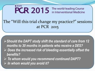 The “Will this trial change my practice?” sessions
at PCR 2015
Will this trial change my practice?
The Dual Antiplatelet Therapy (DAPT) study – 12 or 30 months of
dual antiplatelet therapy after drug-eluting stents
Should the DAPT study shift the standard of care from 12
months to 30 months in patients who receive a DES?
 Does the increased risk of bleeding essentially offset the
benefits?
 To whom would you recommend continued DAPT?
 In whom would you avoid it?
 