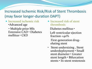 Increased Ischemic Risk/Risk of Stent Thrombosis
(may favor longer-duration DAPT)
 Increased ischemic risk
•Advanced age
• Multiple prior MIs
Extensive CAD • Diabetes
mellitus • CKD
 Increased risk of stent
thrombosis
Diabetes mellitus •
Left ventricular ejection
fraction <40%
First-generation drug-
eluting stent
• Stent undersizing , Stent
underdeployment • Small
stent diameter • Greater
stent length • Bifurcation
stents • In-stent restenosis
 