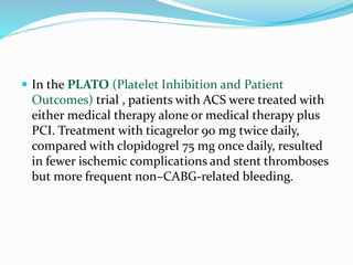  In the PLATO (Platelet Inhibition and Patient
Outcomes) trial , patients with ACS were treated with
either medical therapy alone or medical therapy plus
PCI. Treatment with ticagrelor 90 mg twice daily,
compared with clopidogrel 75 mg once daily, resulted
in fewer ischemic complications and stent thromboses
but more frequent non–CABG-related bleeding.
 