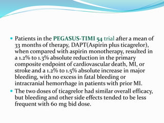  Patients in the PEGASUS-TIMI 54 trial after a mean of
33 months of therapy, DAPT(Aspirin plus ticagrelor),
when compared with aspirin monotherapy, resulted in
a 1.2% to 1.3% absolute reduction in the primary
composite endpoint of cardiovascular death, MI, or
stroke and a 1.2% to 1.5% absolute increase in major
bleeding, with no excess in fatal bleeding or
intracranial hemorrhage in patients with prior MI.
 The two doses of ticagrelor had similar overall efficacy,
but bleeding and other side effects tended to be less
frequent with 60 mg bid dose.
 