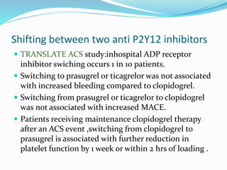 Shifting between two anti P2Y12 inhibitors
 TRANSLATE ACS study:inhospital ADP receptor
inhibitor swiching occurs 1 in 10 patients.
 Switching to prasugrel or ticagrelor was not associated
with increased bleeding compared to clopidogrel.
 Switching from prasugrel or ticagrelor to clopidogrel
was not associated with increased MACE.
 Patients receiving maintenance clopidogrel therapy
after an ACS event ,switching from clopidogrel to
prasugrel is associated with further reduction in
platelet function by 1 week or within 2 hrs of loading .
 