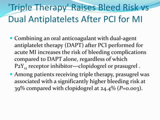 'Triple Therapy' Raises Bleed Risk vs
Dual Antiplatelets After PCI for MI
 Combining an oral anticoagulant with dual-agent
antiplatelet therapy (DAPT) after PCI performed for
acute MI increases the risk of bleeding complications
compared to DAPT alone, regardless of which
P2Y12 receptor inhibitor—clopidogrel or prasugrel .
 Among patients receiving triple therapy, prasugrel was
associated with a significantly higher bleeding risk at
39% compared with clopidogrel at 24.4% (P=0.003).
 