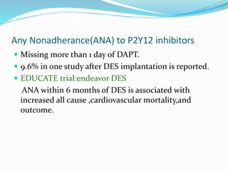 Any Nonadherance(ANA) to P2Y12 inhibitors
 Missing more than 1 day of DAPT.
 9.6% in one study after DES implantation is reported.
 EDUCATE trial:endeavor DES
ANA within 6 months of DES is associated with
increased all cause ,cardiovascular mortality,and
outcome.
 