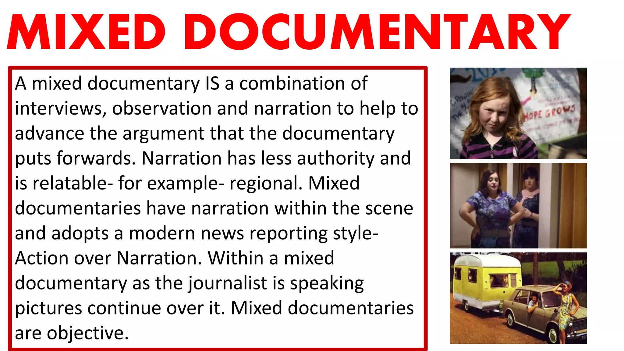 MIXED DOCUMENTARY
A mixed documentary IS a combination of
interviews, observation and narration to help to
advance the argument that the documentary
puts forwards. Narration has less authority and
is relatable- for example- regional. Mixed
documentaries have narration within the scene
and adopts a modern news reporting style-
Action over Narration. Within a mixed
documentary as the journalist is speaking
pictures continue over it. Mixed documentaries
are objective.
 