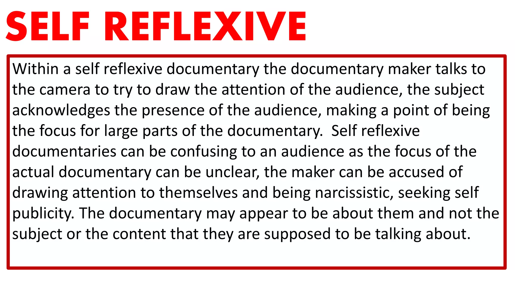 SELF REFLEXIVE
Within a self reflexive documentary the documentary maker talks to
the camera to try to draw the attention of the audience, the subject
acknowledges the presence of the audience, making a point of being
the focus for large parts of the documentary. Self reflexive
documentaries can be confusing to an audience as the focus of the
actual documentary can be unclear, the maker can be accused of
drawing attention to themselves and being narcissistic, seeking self
publicity. The documentary may appear to be about them and not the
subject or the content that they are supposed to be talking about.
 
