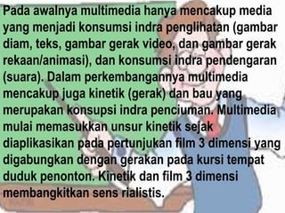 Pada awalnya multimedia hanya mencakup media
yang menjadi konsumsi indra penglihatan (gambar
diam, teks, gambar gerak video, dan gambar gerak
rekaan/animasi), dan konsumsi indra pendengaran
(suara). Dalam perkembangannya multimedia
mencakup juga kinetik (gerak) dan bau yang
merupakan konsupsi indra penciuman. Multimedia
mulai memasukkan unsur kinetik sejak
diaplikasikan pada pertunjukan film 3 dimensi yang
digabungkan dengan gerakan pada kursi tempat
duduk penonton. Kinetik dan film 3 dimensi
membangkitkan sens rialistis.
 