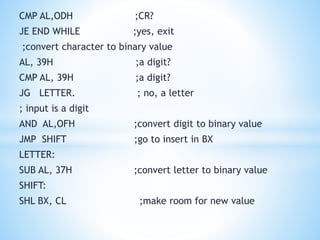 CMP AL,ODH ;CR?
JE END WHILE ;yes, exit
;convert character to binary value
AL, 39H ;a digit?
CMP AL, 39H ;a digit?
JG LETTER. ; no, a letter
; input is a digit
AND AL,OFH ;convert digit to binary value
JMP SHIFT ;go to insert in BX
LETTER:
SUB AL, 37H ;convert letter to binary value
SHIFT:
SHL BX, CL ;make room for new value
 