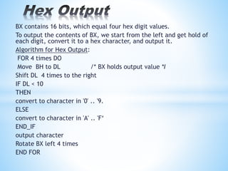 BX contains 16 bits, which equal four hex digit values.
To output the contents of BX, we start from the left and get hold of
each digit, convert it to a hex character, and output it.
Algorithm for Hex Output:
FOR 4 times DO
Move BH to DL /* BX holds output value *I
Shift DL 4 times to the right
IF DL < 10
THEN
convert to character in '0' .. '9.
ELSE
convert to character in 'A' .. 'F‘
END_IF
output character
Rotate BX left 4 times
END FOR
 