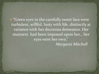  “Green eyes in the carefully sweet face were
turbulent, willful, lusty with life, distinctly at
variance with her decorous demeanor. Her
manners had been imposed upon her… her
eyes were her own.”
Margaret Mitchell
 