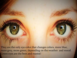 They are the only eye color that changes colors, more blue,
more grey, more green, depending on the weather and mood.
Green eyes are the best and rearest!
 