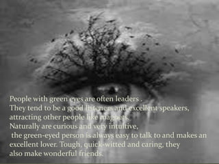 People with green eyes are often leaders .
They tend to be a good listeners and excellent speakers,
attracting other people like magnets.
Naturally are curious and very intuitive,
the green-eyed person is always easy to talk to and makes an
excellent lover. Tough, quick-witted and caring, they
also make wonderful friends.
 