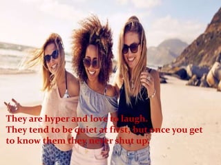 They are hyper and love to laugh.
They tend to be quiet at first, but once you get
to know them they never shut up.
 