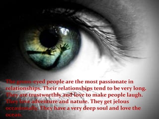 The green-eyed people are the most passionate in
relationships. Their relationships tend to be very long.
They are trustworthly and love to make people laugh.
They love adventure and nature. They get jelous
occasionally. They have a very deep soul and love the
ocean.
 
