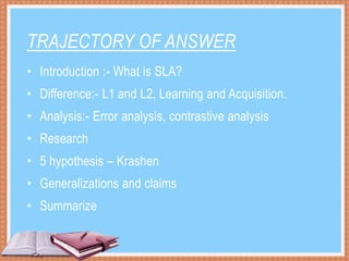 TRAJECTORY OF ANSWER
• Introduction :- What is SLA?
• Difference:- L1 and L2, Learning and Acquisition.
• Analysis:- Error analysis, contrastive analysis
• Research
• 5 hypothesis – Krashen
• Generalizations and claims
• Summarize
 