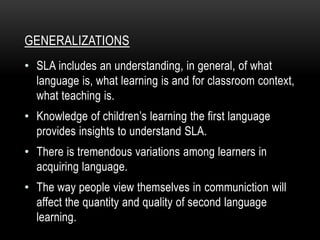 GENERALIZATIONS
• SLA includes an understanding, in general, of what
language is, what learning is and for classroom context,
what teaching is.
• Knowledge of children’s learning the first language
provides insights to understand SLA.
• There is tremendous variations among learners in
acquiring language.
• The way people view themselves in communiction will
affect the quantity and quality of second language
learning.
 
