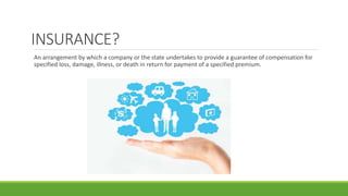 INSURANCE?
An arrangement by which a company or the state undertakes to provide a guarantee of compensation for
specified loss, damage, illness, or death in return for payment of a specified premium.
 