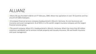 ALLIANZ
Allianz AG was founded in Berlin on 5th February, 1890. Allianz has operations in over 70 countries and has
around 147,000 employees.
A European financial services company headquartered in Munich, Germany. Its core businesses are
insurance and asset management. As of 2014, it is the world's largest insurance company and the largest
financial services group.
The parent company, Allianz SE is headquartered in Munich, Germany. Allianz has more than 85 million
customers worldwide and its services include property and casualty insurance, life and health insurance
and asset management
 