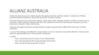 ALLIANZ AUSTRALIA
Allianz Australia Insurance Limited operates throughout Australia and New Zealand . Subsidiaries of Allianz
Australia include Club Marine, Allianz Life and Hunter Premium Funding.
Personal insurance such as home & contents, motor, boat, travel, roadside assistance and life insurance such as
Consumer Credit, Lifestyle Protection and Term Life. Industrial, Commercial and business insurance e.g. farms,
businesses, transport, trades and services.
Operates throughout Australia and New Zealand, employs approximately 3,800 staff and has over 3 million
customers.
Is one of the leading private Workers' Compensation insurers in Australia and provides Workers' Compensation
cover for approximately one in five Australian employees.
In 2014
• Had a combined premium income of over A$4.06 billion
• Had a Net Operating Profit of approximately $518 million
• Had a Combined Operating Ratio of 94.6%
 