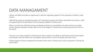 DATA MANAGAMENT
Allianz and IBM concluded an agreement in Munich regarding support for the operation of Allianz's data
centres.
IBM will be acting as the global provider of IT operations services for Allianz with effect from April 1, 2014
by supporting the transformation of the company's global IT infrastructure.
Allianz currently has 140 data centres worldwide and plans to consolidate and reduce these to six data
centres. Being a hardware vendor, IBM is one of the largest IT infrastructure outsourcing services firms in
the world.
The aim is to create a global IT infrastructure that is robust in its ability to withstand natural catastrophes
and disasters and that meets the very highest requirements in terms of quality and ease of use.
Allianz expects to have completed the transfer to the new IT infrastructure and its operation in full by the
end of 2017.
 