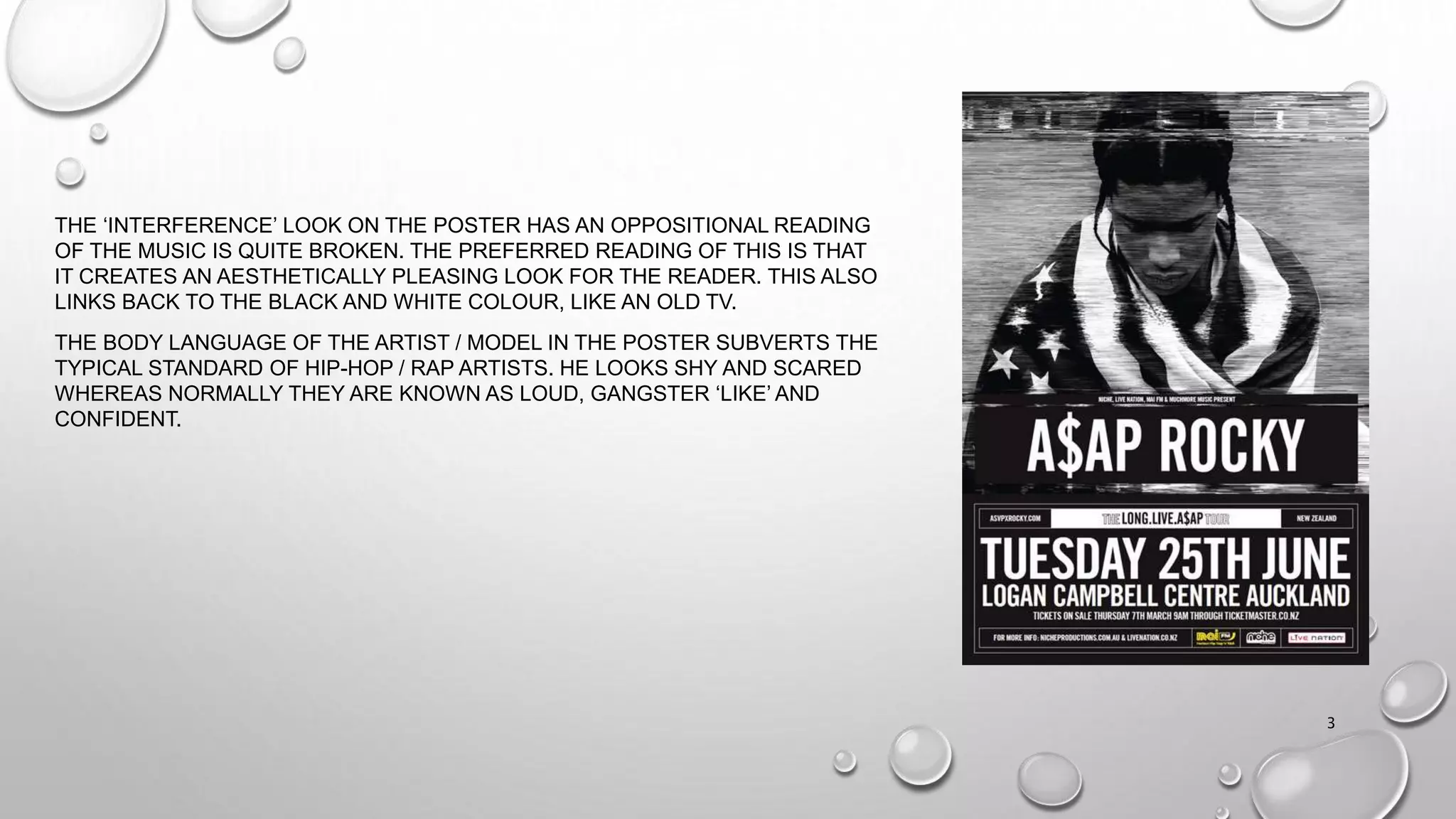 THE ‘INTERFERENCE’ LOOK ON THE POSTER HAS AN OPPOSITIONAL READING
OF THE MUSIC IS QUITE BROKEN. THE PREFERRED READING OF THIS IS THAT
IT CREATES AN AESTHETICALLY PLEASING LOOK FOR THE READER. THIS ALSO
LINKS BACK TO THE BLACK AND WHITE COLOUR, LIKE AN OLD TV.
THE BODY LANGUAGE OF THE ARTIST / MODEL IN THE POSTER SUBVERTS THE
TYPICAL STANDARD OF HIP-HOP / RAP ARTISTS. HE LOOKS SHY AND SCARED
WHEREAS NORMALLY THEY ARE KNOWN AS LOUD, GANGSTER ‘LIKE’ AND
CONFIDENT.
3
 
