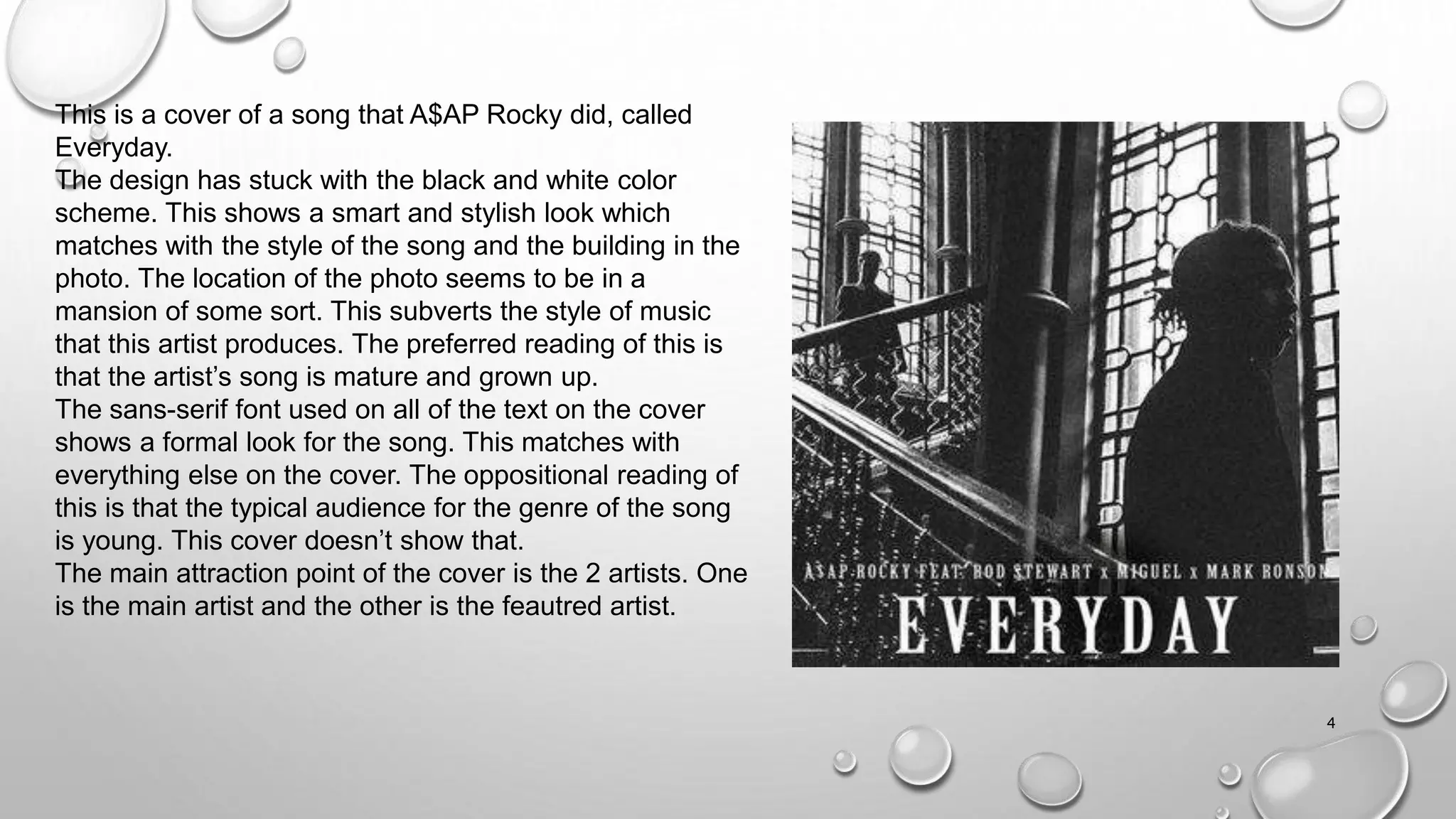 4
This is a cover of a song that A$AP Rocky did, called
Everyday.
The design has stuck with the black and white color
scheme. This shows a smart and stylish look which
matches with the style of the song and the building in the
photo. The location of the photo seems to be in a
mansion of some sort. This subverts the style of music
that this artist produces. The preferred reading of this is
that the artist’s song is mature and grown up.
The sans-serif font used on all of the text on the cover
shows a formal look for the song. This matches with
everything else on the cover. The oppositional reading of
this is that the typical audience for the genre of the song
is young. This cover doesn’t show that.
The main attraction point of the cover is the 2 artists. One
is the main artist and the other is the feautred artist.
 