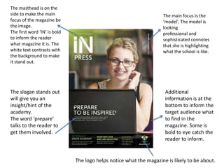 The masthead is on the
side to make the main
focus of the magazine be
the image.
The first word ‘IN’ is bold
to inform the reader
what magazine it is. The
white text contrasts with
the background to make
it stand out.
The main focus is the
‘model’. The model is
looking
professional and
sophisticated connotes
that she is highlighting
what the school is like.
Additional
information is at the
bottom to inform the
target audience what
to find in the
magazine. Some is
bold to eye catch the
reader to inform.
The slogan stands out
will give you an
insight/hint of the
academy.
The word ‘prepare’
talks to the reader to
get them involved.
The logo helps notice what the magazine is likely to be about.
 