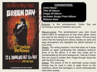 CONVENTIONS:
Artist Name
Title Of Album
Image Of Album
Includes Songs From Album
Release Date
Analysis: In this advertisement, Green Day are
conveying a sense of rebellion and youth.
Mise-en-scene: This advertisement uses dark toned
colors within its background so that when lighter colors
are used for the writing it is much clearer. The low toned
colors that the background utilizes creates an eerie and
edgy atmosphere and highlights the defiant behavior is
may show.
Design: The writing exploits a font that looks as if spray
painted on again symbolizing this rebellious behavior
given of by the album. It is also very rough and is
complimented by the brick background. I feel as if Green
Day are trying to harden their image through doing this
with the font in this way.
Design: The picture of the to seemingly young couple
kissing may be used in order to again focus on this
rebellious nature that teenagers or youth stereotypically
hold within society.
 