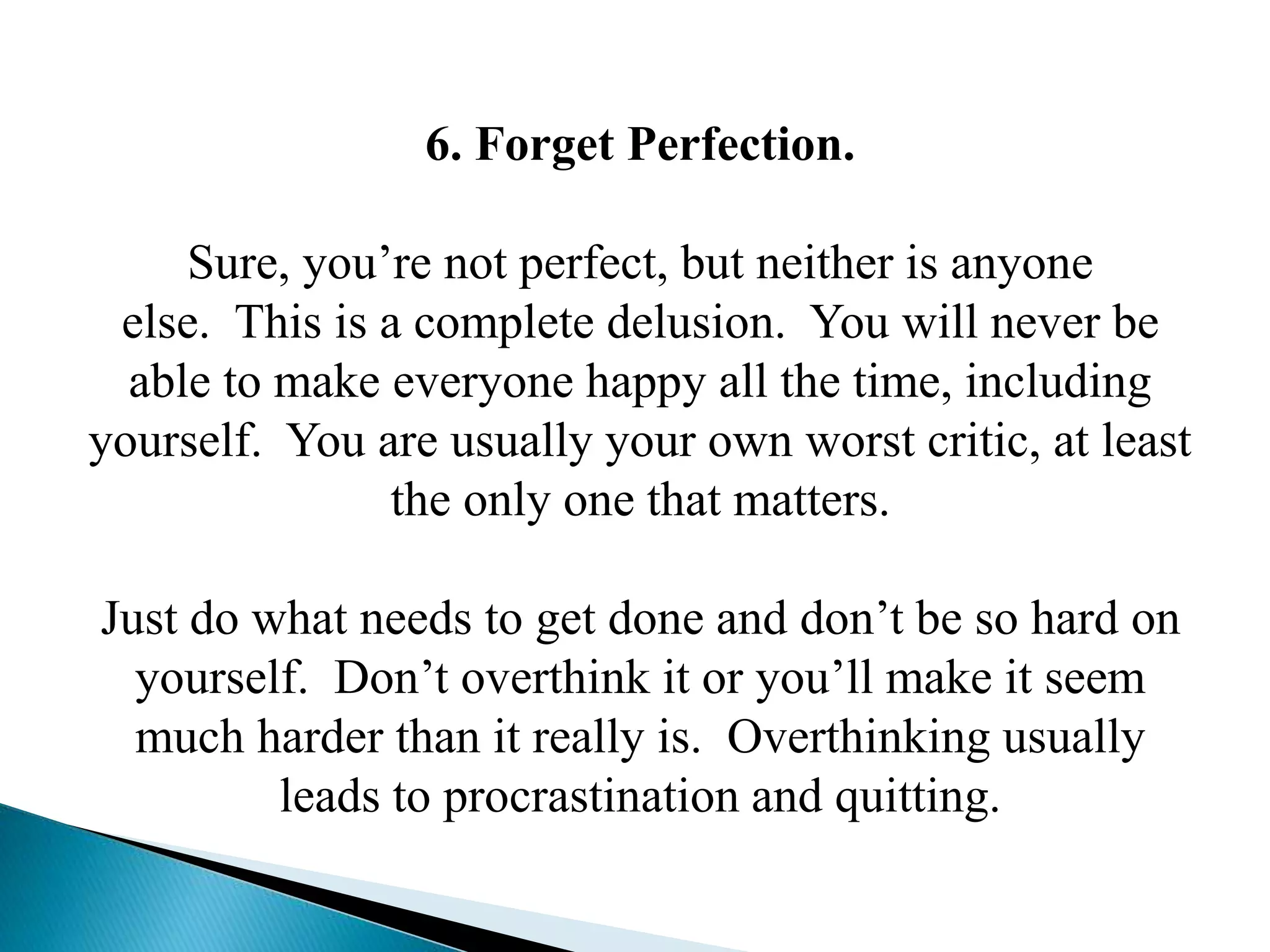 6. Forget Perfection.
Sure, you’re not perfect, but neither is anyone
else. This is a complete delusion. You will never be
able to make everyone happy all the time, including
yourself. You are usually your own worst critic, at least
the only one that matters.
Just do what needs to get done and don’t be so hard on
yourself. Don’t overthink it or you’ll make it seem
much harder than it really is. Overthinking usually
leads to procrastination and quitting.
 
