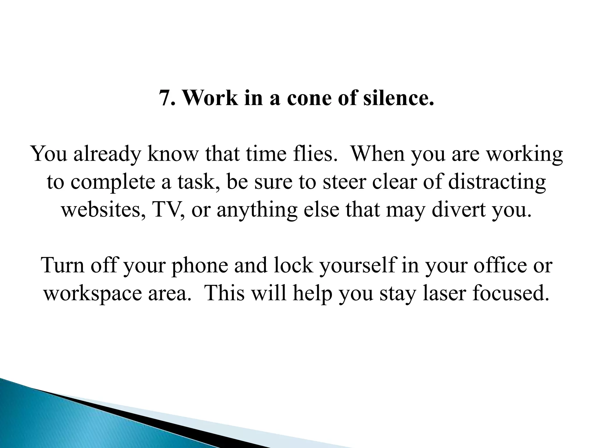 7. Work in a cone of silence.
You already know that time flies. When you are working
to complete a task, be sure to steer clear of distracting
websites, TV, or anything else that may divert you.
Turn off your phone and lock yourself in your office or
workspace area. This will help you stay laser focused.
 